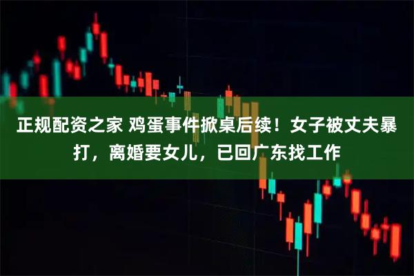 正规配资之家 鸡蛋事件掀桌后续！女子被丈夫暴打，离婚要女儿，已回广东找工作