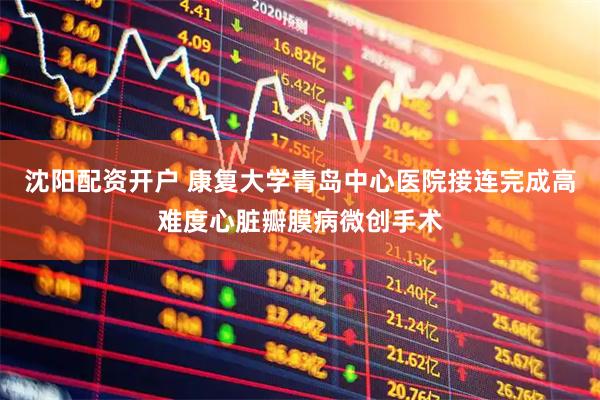 沈阳配资开户 康复大学青岛中心医院接连完成高难度心脏瓣膜病微创手术