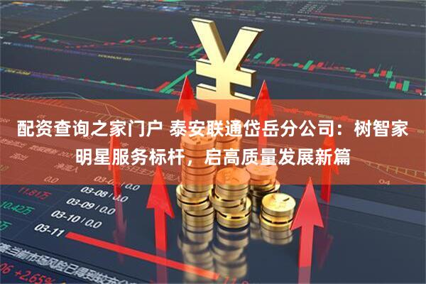 配资查询之家门户 泰安联通岱岳分公司：树智家明星服务标杆，启高质量发展新篇