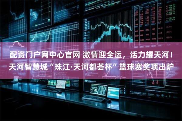 配资门户网中心官网 激情迎全运，活力耀天河！天河智慧城“珠江·天河都荟杯”篮球赛奖项出炉