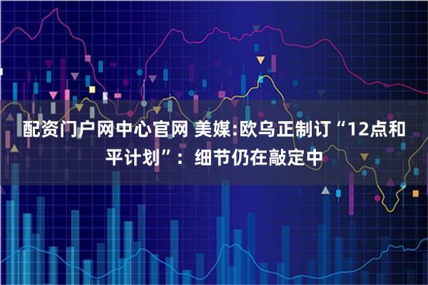 配资门户网中心官网 美媒:欧乌正制订“12点和平计划”：细节仍在敲定中
