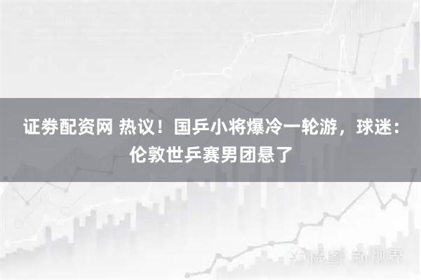 证劵配资网 热议！国乒小将爆冷一轮游，球迷：伦敦世乒赛男团悬了