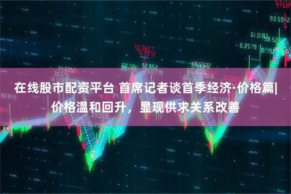 在线股市配资平台 首席记者谈首季经济·价格篇|价格温和回升，显现供求关系改善