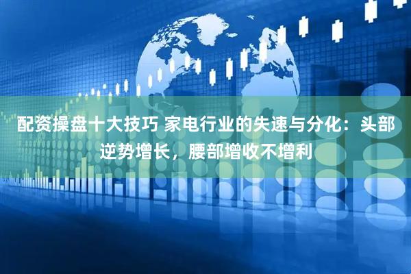 配资操盘十大技巧 家电行业的失速与分化：头部逆势增长，腰部增收不增利