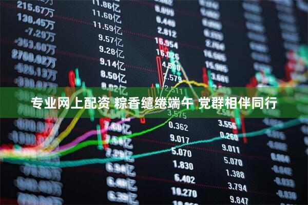 专业网上配资 粽香缱绻端午 党群相伴同行