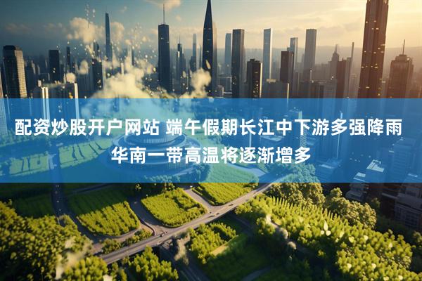 配资炒股开户网站 端午假期长江中下游多强降雨 华南一带高温将逐渐增多