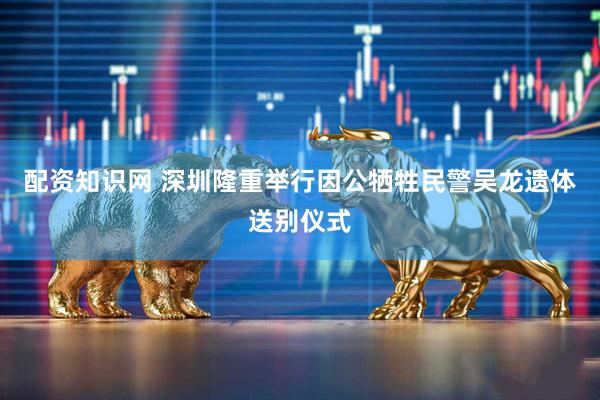 配资知识网 深圳隆重举行因公牺牲民警吴龙遗体送别仪式