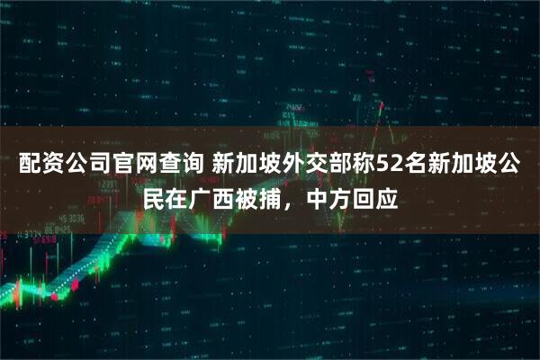 配资公司官网查询 新加坡外交部称52名新加坡公民在广西被捕，中方回应