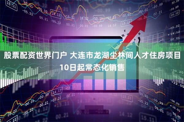 股票配资世界门户 大连市龙湖尘林间人才住房项目10日起常态化销售